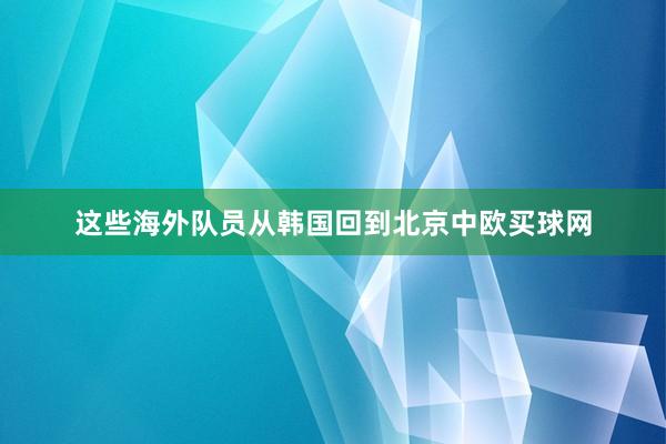 这些海外队员从韩国回到北京中欧买球网