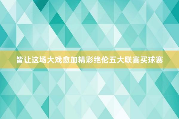 皆让这场大戏愈加精彩绝伦五大联赛买球赛