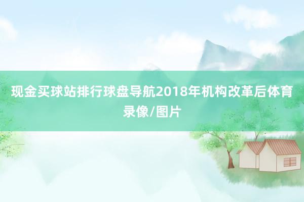 现金买球站排行球盘导航2018年机构改革后体育录像/图片