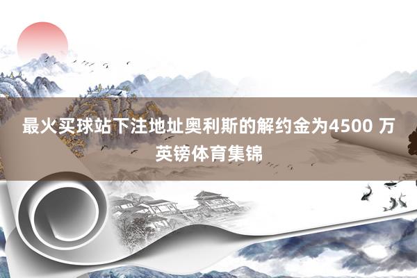 最火买球站下注地址奥利斯的解约金为4500 万英镑体育集锦