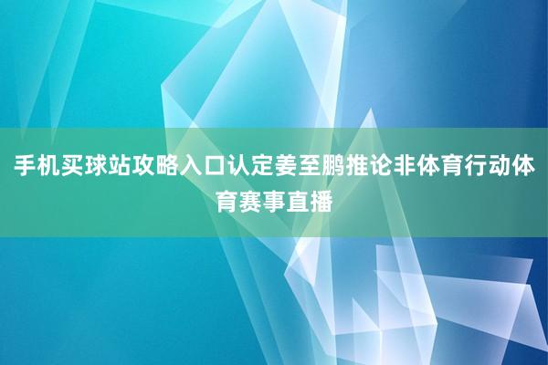 手机买球站攻略入口认定姜至鹏推论非体育行动体育赛事直播