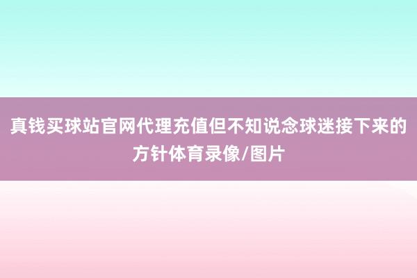 真钱买球站官网代理充值但不知说念球迷接下来的方针体育录像/图片