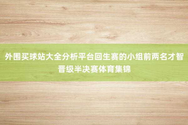 外围买球站大全分析平台回生赛的小组前两名才智晋级半决赛体育集锦