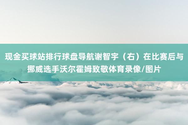 现金买球站排行球盘导航谢智宇（右）在比赛后与挪威选手沃尔霍姆致敬体育录像/图片