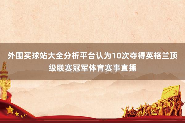 外围买球站大全分析平台认为10次夺得英格兰顶级联赛冠军体育赛事直播