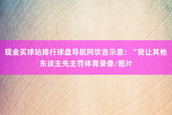 现金买球站排行球盘导航阿坎吉示意：“我让其他东谈主先主罚体育录像/图片