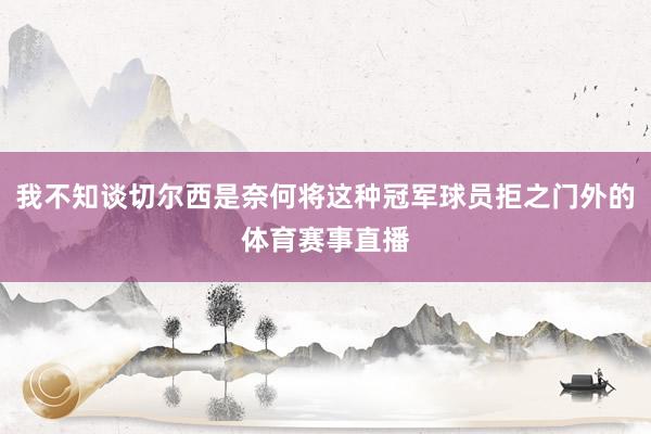 我不知谈切尔西是奈何将这种冠军球员拒之门外的体育赛事直播