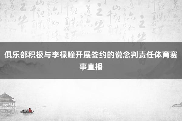 俱乐部积极与李禄曈开展签约的说念判责任体育赛事直播