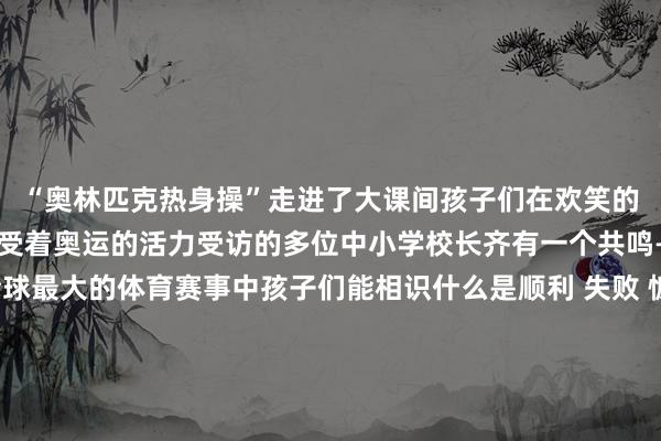 “奥林匹克热身操”走进了大课间孩子们在欢笑的音乐与动感的节律中感受着奥运的活力受访的多位中小学校长齐有一个共鸣——在奥运会这一全球最大的体育赛事中孩子们能相识什么是顺利 失败 慷慨 冲破 韧性 自律以及若何创造古迹这些在孩子们暴露中还相比空洞的词汇却能在奥运赛场具象化奥运健儿用他们的解析和想考燃起了孩子们内心的光更给孩子们蚁合了成长力量记者：岳迟缓图片：岳迟缓、部分由受访者供图裁剪：王楚捷、田光雨