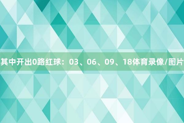 其中开出0路红球：03、06、09、18体育录像/图片