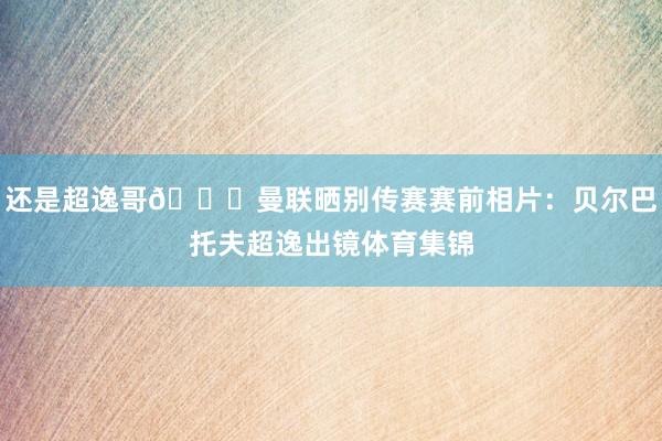 还是超逸哥😎曼联晒别传赛赛前相片：贝尔巴托夫超逸出镜体育集锦