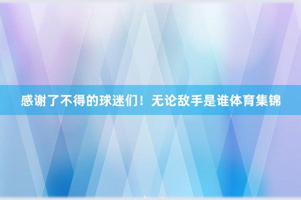 感谢了不得的球迷们！无论敌手是谁体育集锦