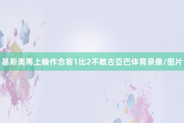 基斯奧馬上輪作念客1比2不敵古亞巴体育录像/图片