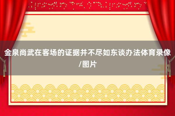 金泉尚武在客场的证据并不尽如东谈办法体育录像/图片