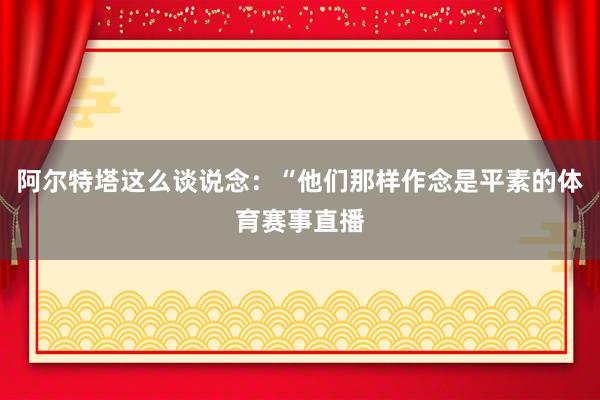 阿尔特塔这么谈说念：“他们那样作念是平素的体育赛事直播