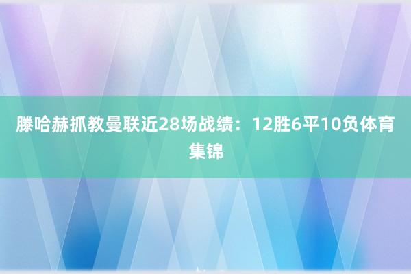 滕哈赫抓教曼联近28场战绩：12胜6平10负体育集锦