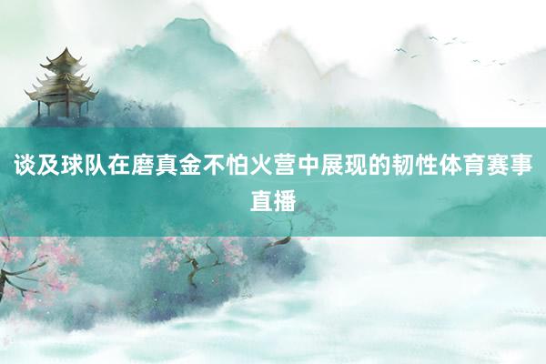 谈及球队在磨真金不怕火营中展现的韧性体育赛事直播