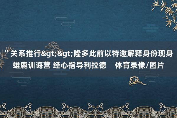 ”关系推行>>隆多此前以特邀解释身份现身雄鹿训诲营 经心指导利拉德    体育录像/图片