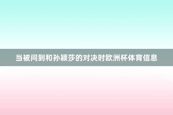 当被问到和孙颖莎的对决时欧洲杯体育信息