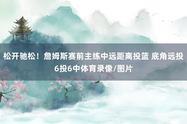 松开驰松！詹姆斯赛前主练中远距离投篮 底角远投6投6中体育录像/图片