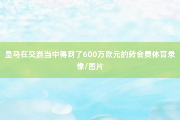 皇马在交游当中得到了600万欧元的转会费体育录像/图片