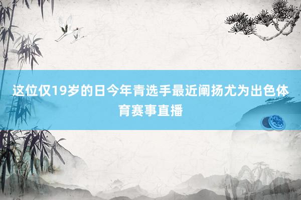 这位仅19岁的日今年青选手最近阐扬尤为出色体育赛事直播