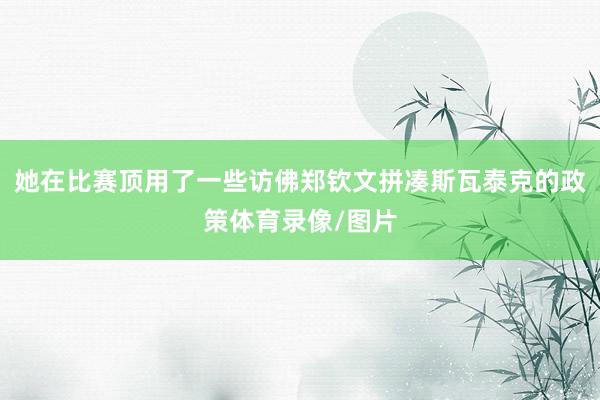 她在比赛顶用了一些访佛郑钦文拼凑斯瓦泰克的政策体育录像/图片